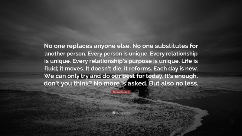 Donna Goddard Quote: “No one replaces anyone else. No one substitutes for another person. Every person is unique. Every relationship is unique. Every relationship’s purpose is unique. Life is fluid; it moves. It doesn’t die; it reforms. Each day is new. We can only try and do our best for today. It’s enough, don’t you think? No more is asked. But also no less.”