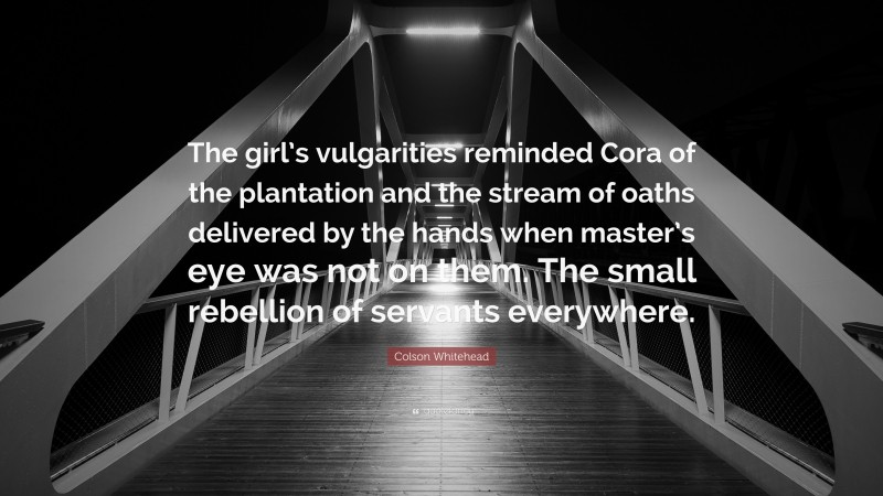 Colson Whitehead Quote: “The girl’s vulgarities reminded Cora of the plantation and the stream of oaths delivered by the hands when master’s eye was not on them. The small rebellion of servants everywhere.”