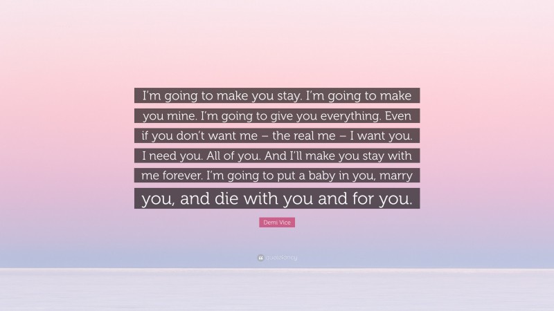 Demi Vice Quote: “I’m going to make you stay. I’m going to make you mine. I’m going to give you everything. Even if you don’t want me – the real me – I want you. I need you. All of you. And I’ll make you stay with me forever. I’m going to put a baby in you, marry you, and die with you and for you.”