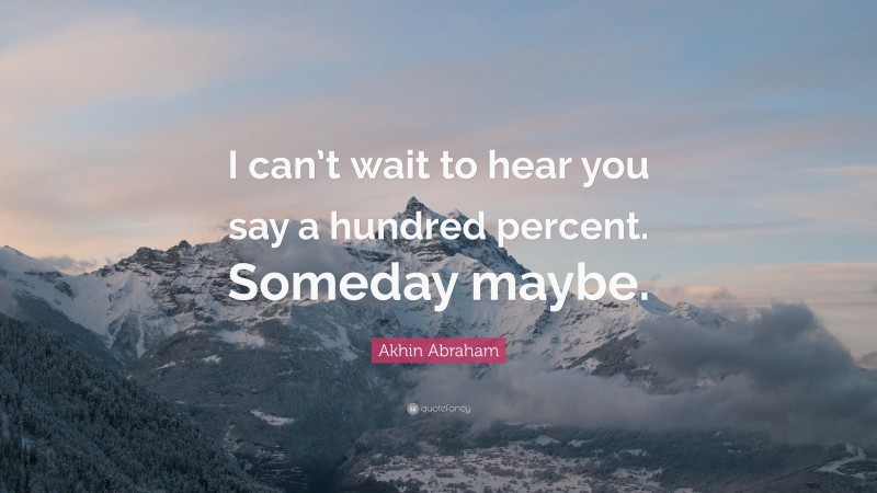 Akhin Abraham Quote: “I can’t wait to hear you say a hundred percent. Someday maybe.”