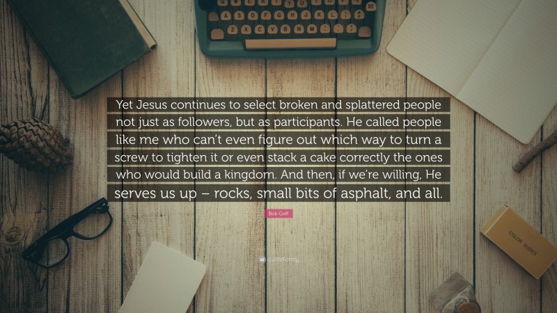 Bob Goff Quote: “Yet Jesus continues to select broken and splattered people not just as followers, but as participants. He called people like me who can’t even figure out which way to turn a screw to tighten it or even stack a cake correctly the ones who would build a kingdom. And then, if we’re willing, He serves us up – rocks, small bits of asphalt, and all.”