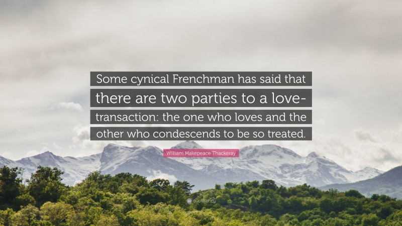 William Makepeace Thackeray Quote: “Some cynical Frenchman has said that there are two parties to a love-transaction: the one who loves and the other who condescends to be so treated.”