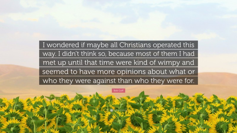 Bob Goff Quote: “I wondered if maybe all Christians operated this way. I didn’t think so, because most of them I had met up until that time were kind of wimpy and seemed to have more opinions about what or who they were against than who they were for.”
