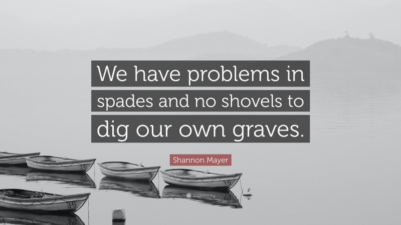 Shannon Mayer Quote: “We have problems in spades and no shovels to dig our own graves.”