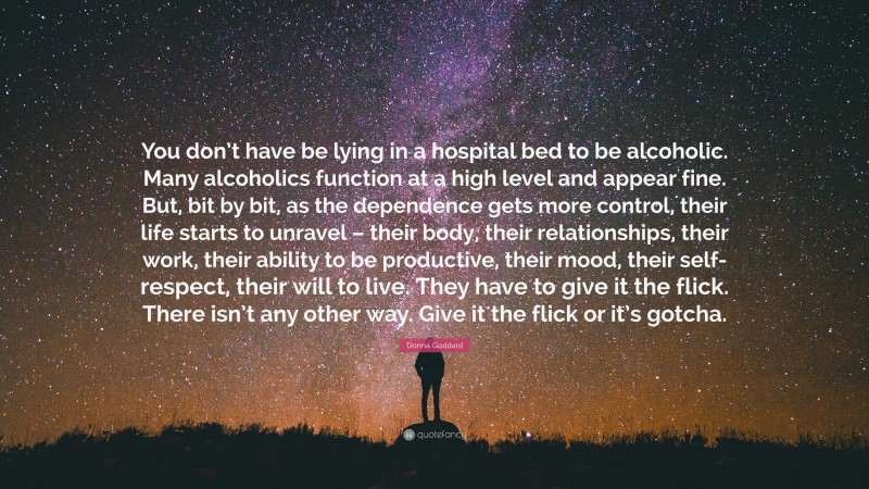 Donna Goddard Quote: “You don’t have be lying in a hospital bed to be alcoholic. Many alcoholics function at a high level and appear fine. But, bit by bit, as the dependence gets more control, their life starts to unravel – their body, their relationships, their work, their ability to be productive, their mood, their self-respect, their will to live. They have to give it the flick. There isn’t any other way. Give it the flick or it’s gotcha.”