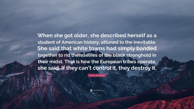 Colson Whitehead Quote: “When she got older, she described herself as a student of American history, attuned to the inevitable. She said that white towns had simply banded together to rid themselves of the black stronghold in their midst. That is how the European tribes operate, she said. If they can’t control it, they destroy it.”