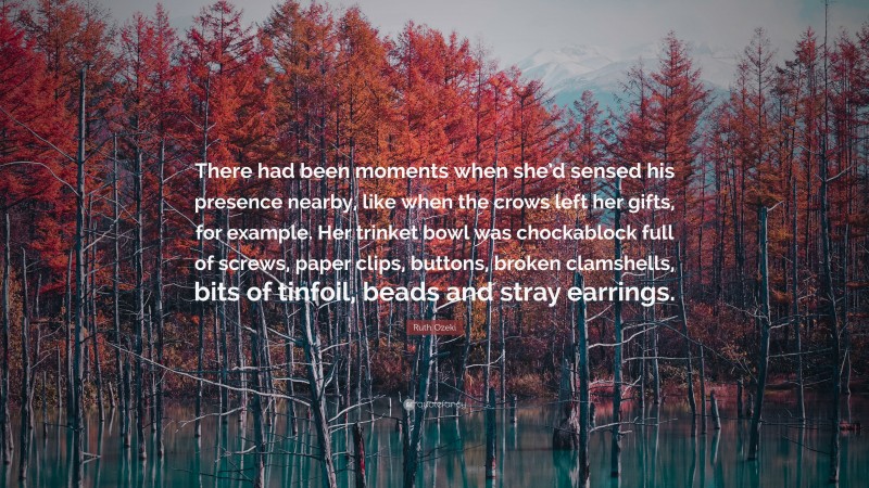 Ruth Ozeki Quote: “There had been moments when she’d sensed his presence nearby, like when the crows left her gifts, for example. Her trinket bowl was chockablock full of screws, paper clips, buttons, broken clamshells, bits of tinfoil, beads and stray earrings.”