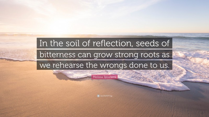 Melissa Spoelstra Quote: “In the soil of reflection, seeds of bitterness can grow strong roots as we rehearse the wrongs done to us.”