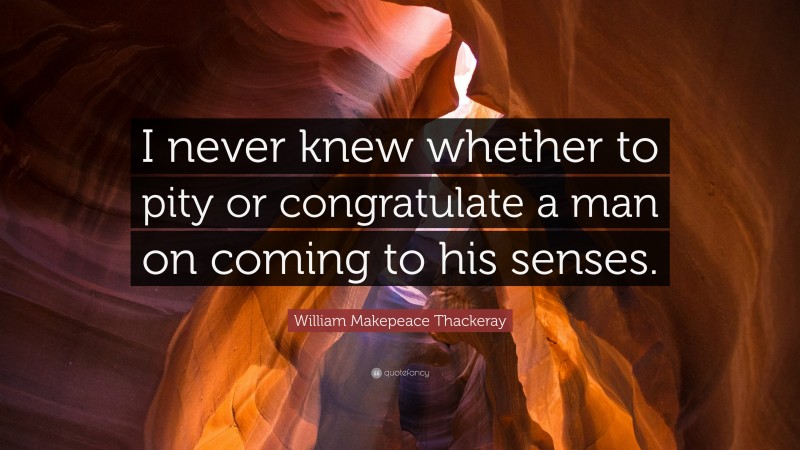 William Makepeace Thackeray Quote: “I never knew whether to pity or congratulate a man on coming to his senses.”
