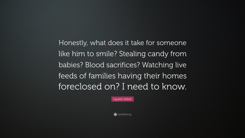 Lauren Asher Quote: “Honestly, what does it take for someone like him to smile? Stealing candy from babies? Blood sacrifices? Watching live feeds of families having their homes foreclosed on? I need to know.”