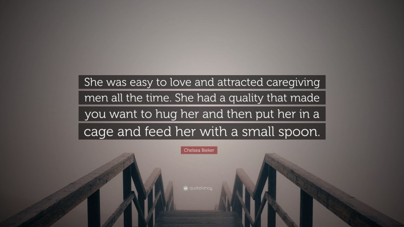 Chelsea Bieker Quote: “She was easy to love and attracted caregiving men all the time. She had a quality that made you want to hug her and then put her in a cage and feed her with a small spoon.”