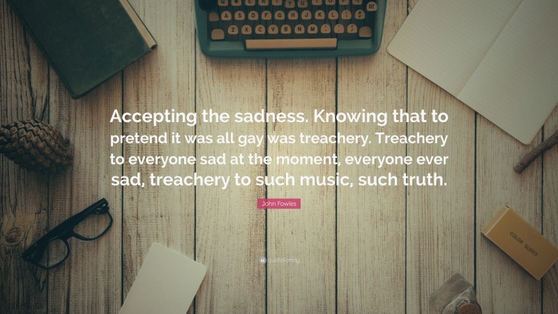 John Fowles Quote: “Accepting the sadness. Knowing that to pretend it was all gay was treachery. Treachery to everyone sad at the moment, everyone ever sad, treachery to such music, such truth.”