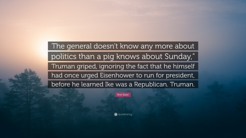 Bret Baier Quote: “The general doesn’t know any more about politics than a pig knows about Sunday,” Truman griped, ignoring the fact that he himself had once urged Eisenhower to run for president, before he learned Ike was a Republican. Truman.”