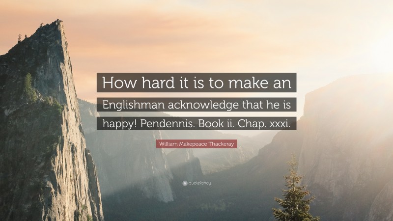 William Makepeace Thackeray Quote: “How hard it is to make an Englishman acknowledge that he is happy! Pendennis. Book ii. Chap. xxxi.”