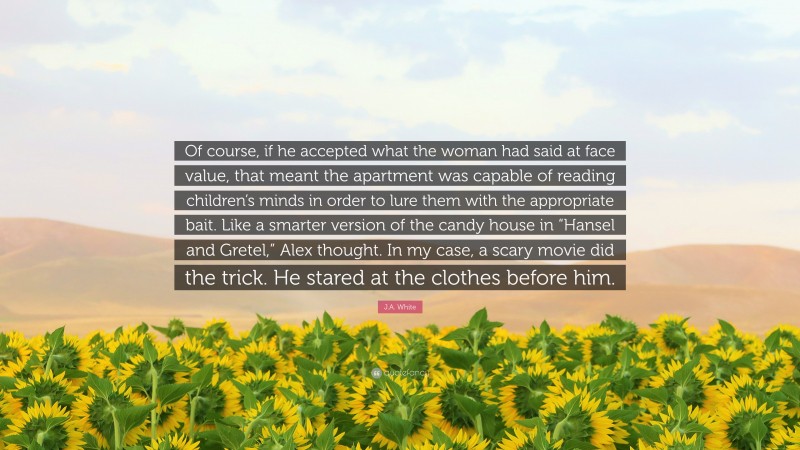 J.A. White Quote: “Of course, if he accepted what the woman had said at face value, that meant the apartment was capable of reading children’s minds in order to lure them with the appropriate bait. Like a smarter version of the candy house in “Hansel and Gretel,” Alex thought. In my case, a scary movie did the trick. He stared at the clothes before him.”
