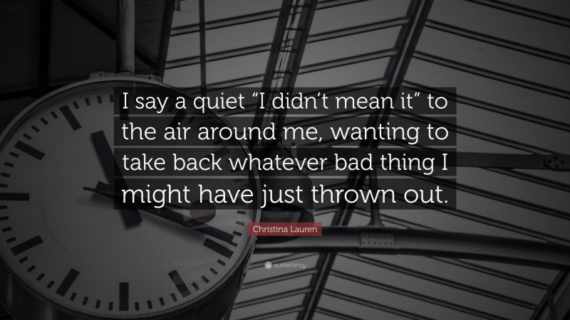 Christina Lauren Quote: “I say a quiet “I didn’t mean it” to the air around me, wanting to take back whatever bad thing I might have just thrown out.”