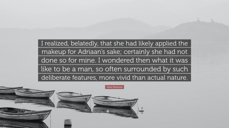 Katie Kitamura Quote: “I realized, belatedly, that she had likely applied the makeup for Adriaan’s sake; certainly she had not done so for mine. I wondered then what it was like to be a man, so often surrounded by such deliberate features, more vivid than actual nature.”