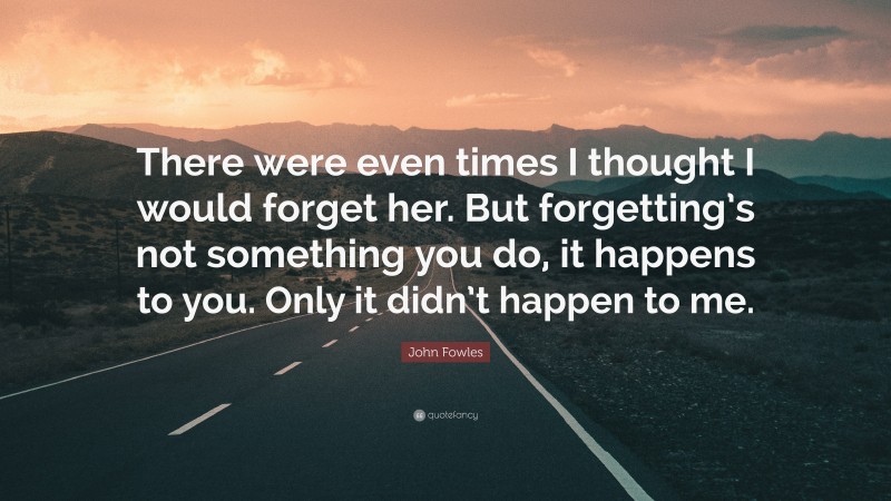 John Fowles Quote: “There were even times I thought I would forget her. But forgetting’s not something you do, it happens to you. Only it didn’t happen to me.”