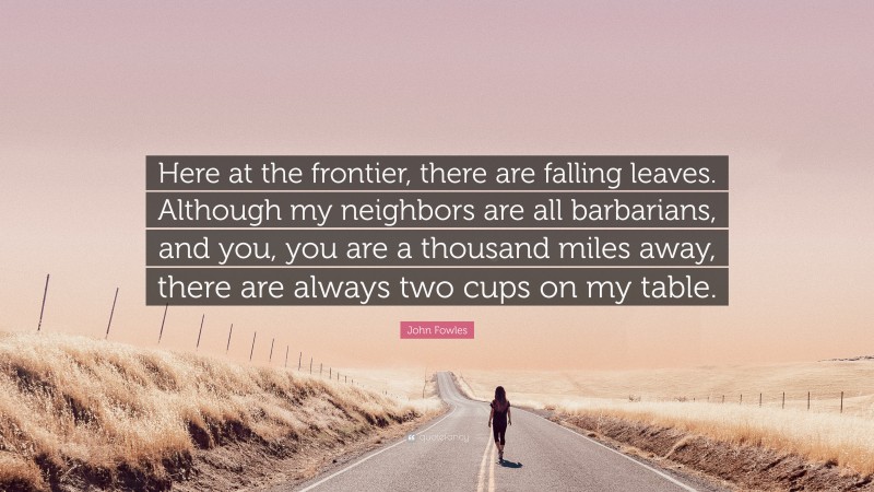 John Fowles Quote: “Here at the frontier, there are falling leaves. Although my neighbors are all barbarians, and you, you are a thousand miles away, there are always two cups on my table.”