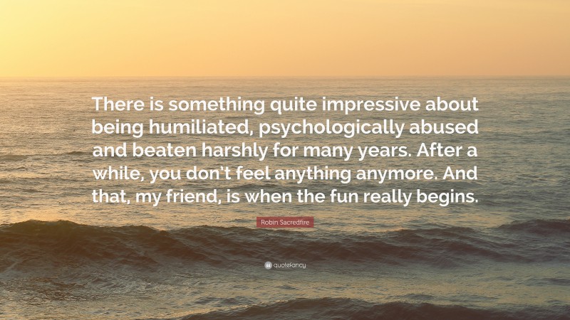 Robin Sacredfire Quote: “There is something quite impressive about being humiliated, psychologically abused and beaten harshly for many years. After a while, you don’t feel anything anymore. And that, my friend, is when the fun really begins.”