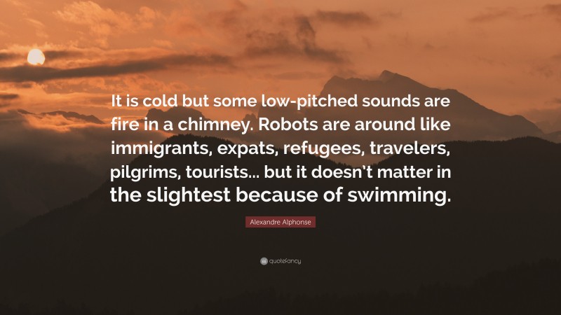 Alexandre Alphonse Quote: “It is cold but some low-pitched sounds are fire in a chimney. Robots are around like immigrants, expats, refugees, travelers, pilgrims, tourists... but it doesn’t matter in the slightest because of swimming.”