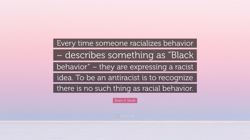 Ibram X. Kendi Quote: “Every time someone racializes behavior – describes something as “Black behavior” – they are expressing a racist idea. To be an antiracist is to recognize there is no such thing as racial behavior.”