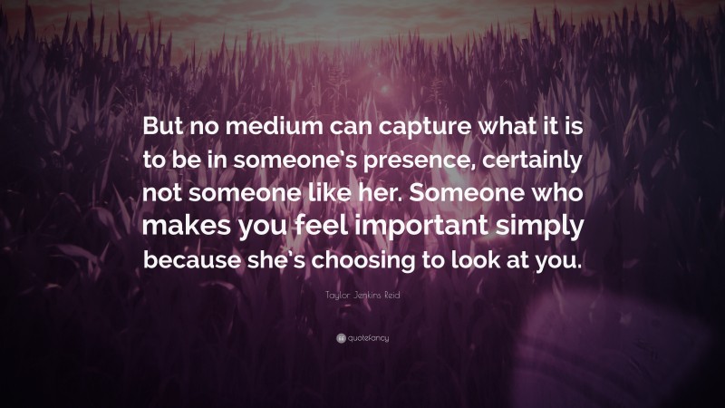 Taylor Jenkins Reid Quote: “But no medium can capture what it is to be in someone’s presence, certainly not someone like her. Someone who makes you feel important simply because she’s choosing to look at you.”