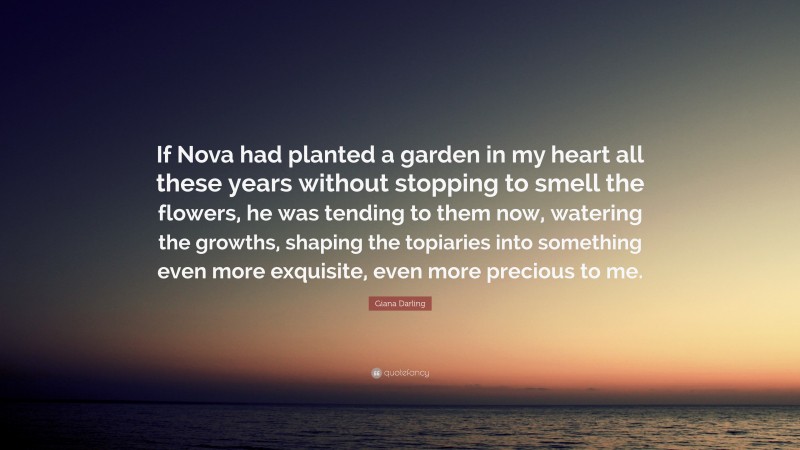 Giana Darling Quote: “If Nova had planted a garden in my heart all these years without stopping to smell the flowers, he was tending to them now, watering the growths, shaping the topiaries into something even more exquisite, even more precious to me.”