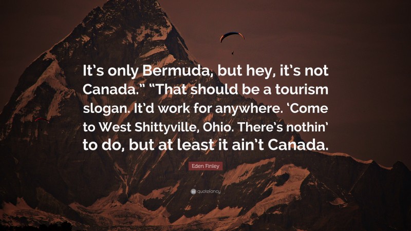 Eden Finley Quote: “It’s only Bermuda, but hey, it’s not Canada.” “That should be a tourism slogan. It’d work for anywhere. ‘Come to West Shittyville, Ohio. There’s nothin’ to do, but at least it ain’t Canada.”