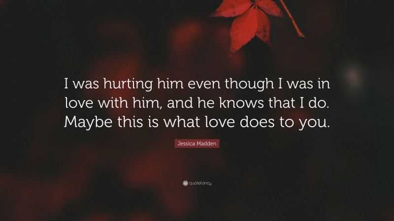 Jessica Madden Quote: “I was hurting him even though I was in love with him, and he knows that I do. Maybe this is what love does to you.”