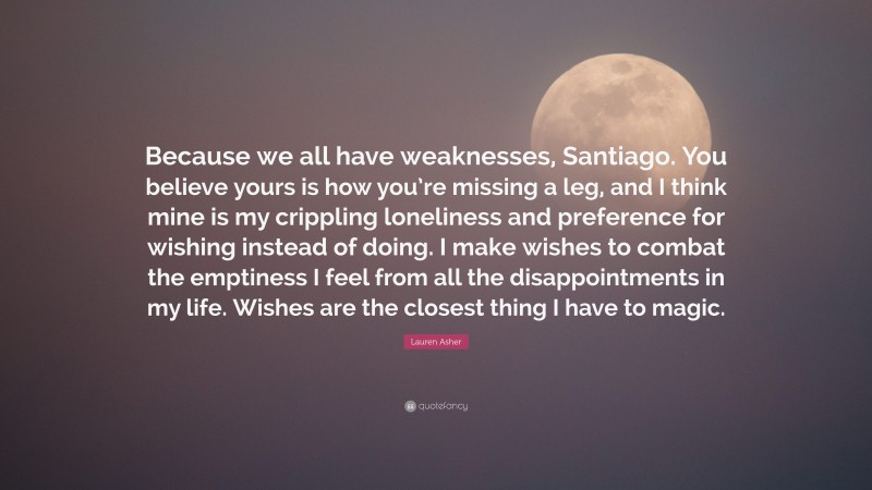 Lauren Asher Quote: “Because we all have weaknesses, Santiago. You believe yours is how you’re missing a leg, and I think mine is my crippling loneliness and preference for wishing instead of doing. I make wishes to combat the emptiness I feel from all the disappointments in my life. Wishes are the closest thing I have to magic.”