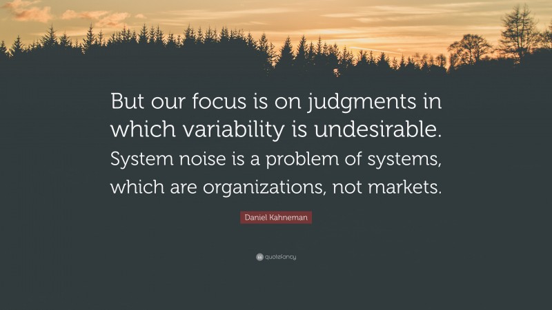 Daniel Kahneman Quote: “But our focus is on judgments in which variability is undesirable. System noise is a problem of systems, which are organizations, not markets.”