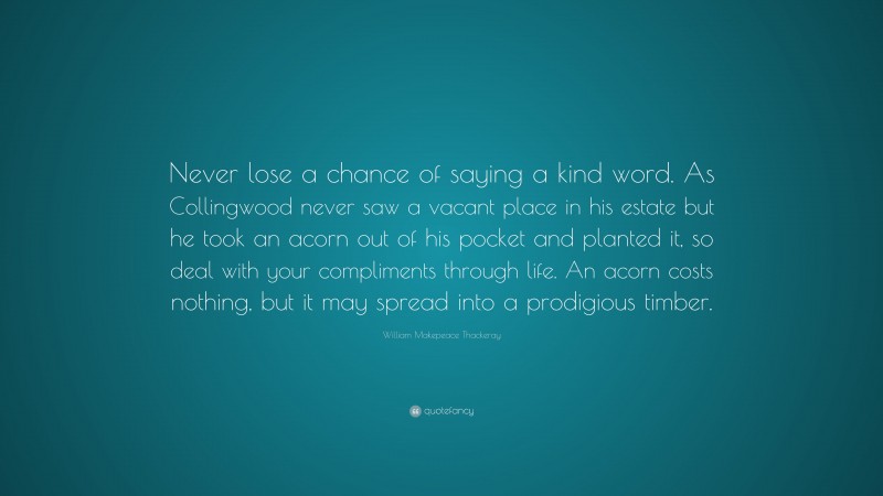 William Makepeace Thackeray Quote: “Never lose a chance of saying a kind word. As Collingwood never saw a vacant place in his estate but he took an acorn out of his pocket and planted it, so deal with your compliments through life. An acorn costs nothing, but it may spread into a prodigious timber.”