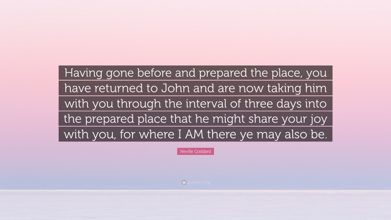 Neville Goddard Quote: “Having gone before and prepared the place, you have returned to John and are now taking him with you through the interval of three days into the prepared place that he might share your joy with you, for where I AM there ye may also be.”