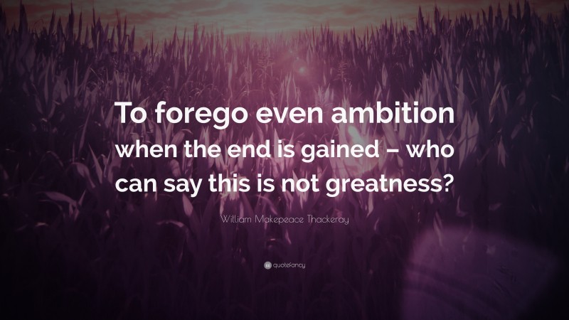 William Makepeace Thackeray Quote: “To forego even ambition when the end is gained – who can say this is not greatness?”