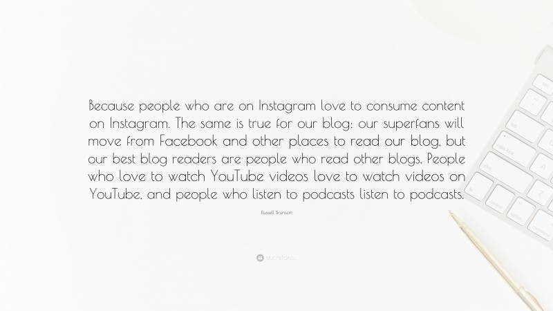 Russell Brunson Quote: “Because people who are on Instagram love to consume content on Instagram. The same is true for our blog: our superfans will move from Facebook and other places to read our blog, but our best blog readers are people who read other blogs. People who love to watch YouTube videos love to watch videos on YouTube, and people who listen to podcasts listen to podcasts.”