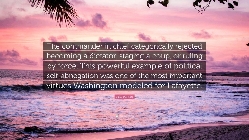 Mike Duncan Quote: “The commander in chief categorically rejected becoming a dictator, staging a coup, or ruling by force. This powerful example of political self-abnegation was one of the most important virtues Washington modeled for Lafayette.”