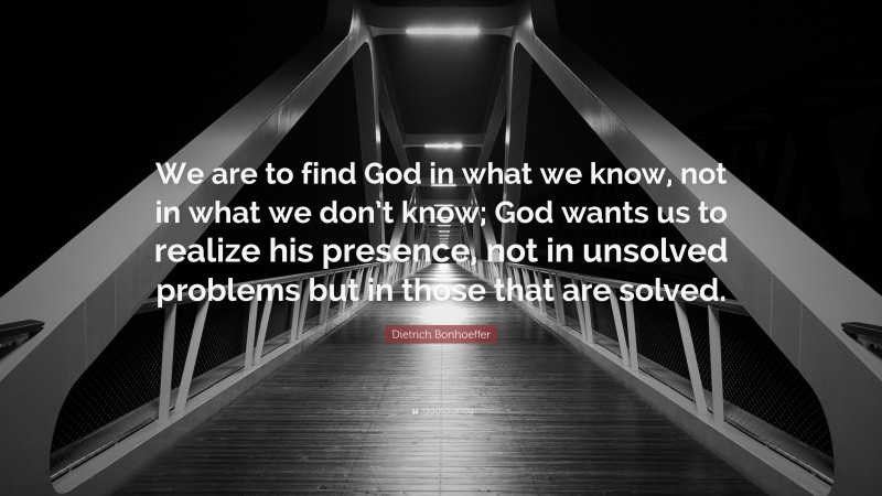 Dietrich Bonhoeffer Quote: “We are to find God in what we know, not in what we don’t know; God wants us to realize his presence, not in unsolved problems but in those that are solved.”