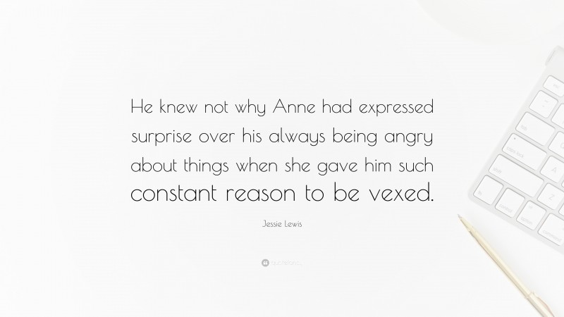 Jessie Lewis Quote: “He knew not why Anne had expressed surprise over his always being angry about things when she gave him such constant reason to be vexed.”