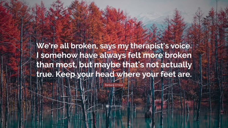 Barbara O'Neal Quote: “We’re all broken, says my therapist’s voice. I somehow have always felt more broken than most, but maybe that’s not actually true. Keep your head where your feet are.”