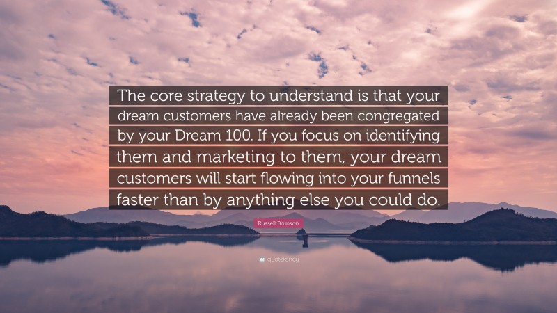 Russell Brunson Quote: “The core strategy to understand is that your dream customers have already been congregated by your Dream 100. If you focus on identifying them and marketing to them, your dream customers will start flowing into your funnels faster than by anything else you could do.”