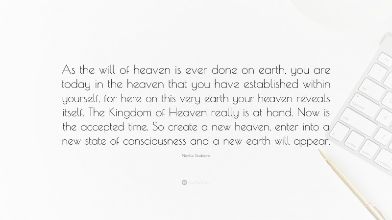 Neville Goddard Quote: “As the will of heaven is ever done on earth, you are today in the heaven that you have established within yourself, for here on this very earth your heaven reveals itself. The Kingdom of Heaven really is at hand. Now is the accepted time. So create a new heaven, enter into a new state of consciousness and a new earth will appear.”