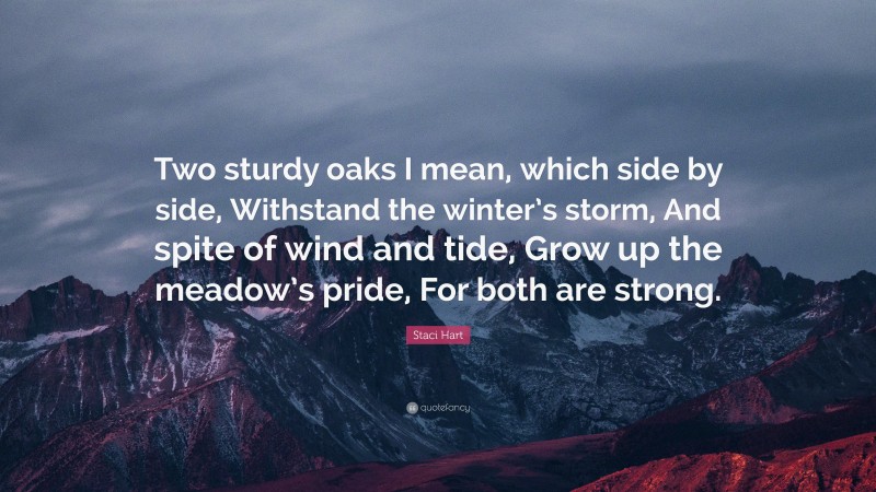 Staci Hart Quote: “Two sturdy oaks I mean, which side by side, Withstand the winter’s storm, And spite of wind and tide, Grow up the meadow’s pride, For both are strong.”