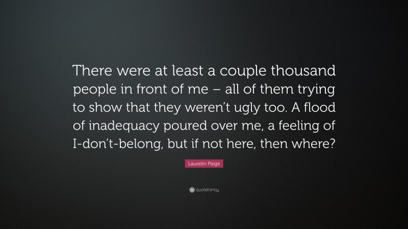 Laurelin Paige Quote: “There were at least a couple thousand people in front of me – all of them trying to show that they weren’t ugly too. A flood of inadequacy poured over me, a feeling of I-don’t-belong, but if not here, then where?”