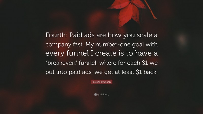 Russell Brunson Quote: “Fourth: Paid ads are how you scale a company fast. My number-one goal with every funnel I create is to have a “breakeven” funnel, where for each $1 we put into paid ads, we get at least $1 back.”