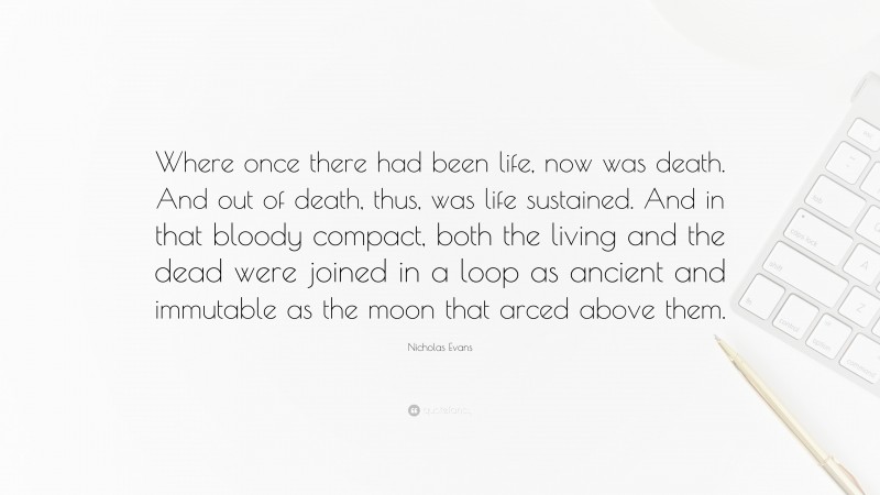 Nicholas Evans Quote: “Where once there had been life, now was death. And out of death, thus, was life sustained. And in that bloody compact, both the living and the dead were joined in a loop as ancient and immutable as the moon that arced above them.”