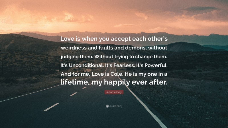 Autumn Grey Quote: “Love is when you accept each other’s weirdness and faults and demons, without judging them. Without trying to change them. It’s Unconditional. It’s Fearless. It’s Powerful. And for me, Love is Cole. He is my one in a lifetime, my happily ever after.”