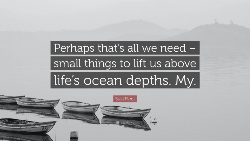 Suki Fleet Quote: “Perhaps that’s all we need – small things to lift us above life’s ocean depths. My.”