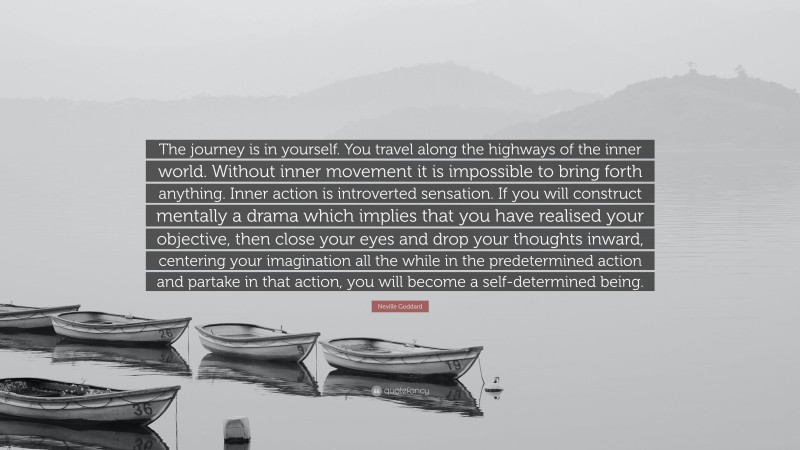 Neville Goddard Quote: “The journey is in yourself. You travel along the highways of the inner world. Without inner movement it is impossible to bring forth anything. Inner action is introverted sensation. If you will construct mentally a drama which implies that you have realised your objective, then close your eyes and drop your thoughts inward, centering your imagination all the while in the predetermined action and partake in that action, you will become a self-determined being.”