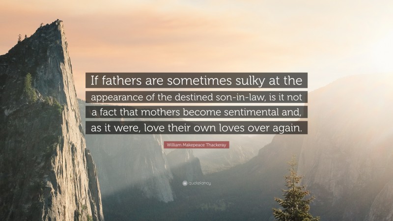 William Makepeace Thackeray Quote: “If fathers are sometimes sulky at the appearance of the destined son-in-law, is it not a fact that mothers become sentimental and, as it were, love their own loves over again.”